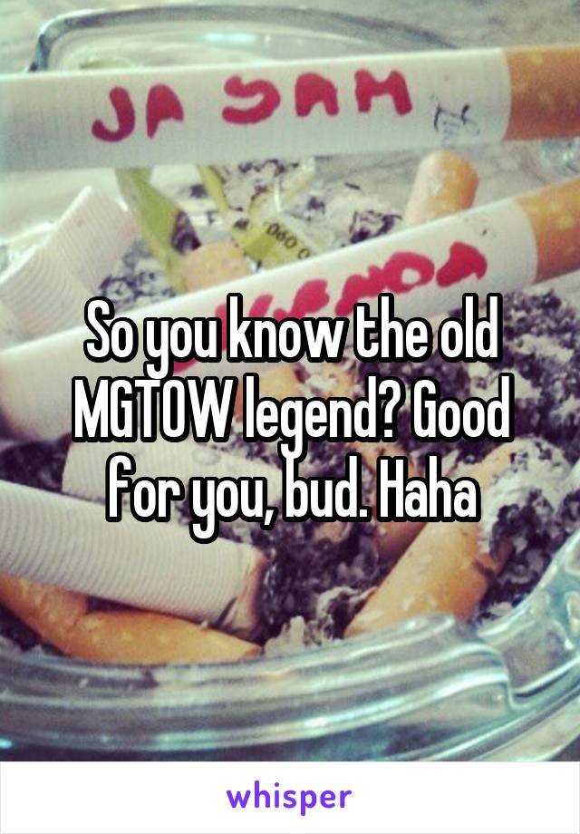 So you know the old MGTOW legend? Good for you, bud. Haha