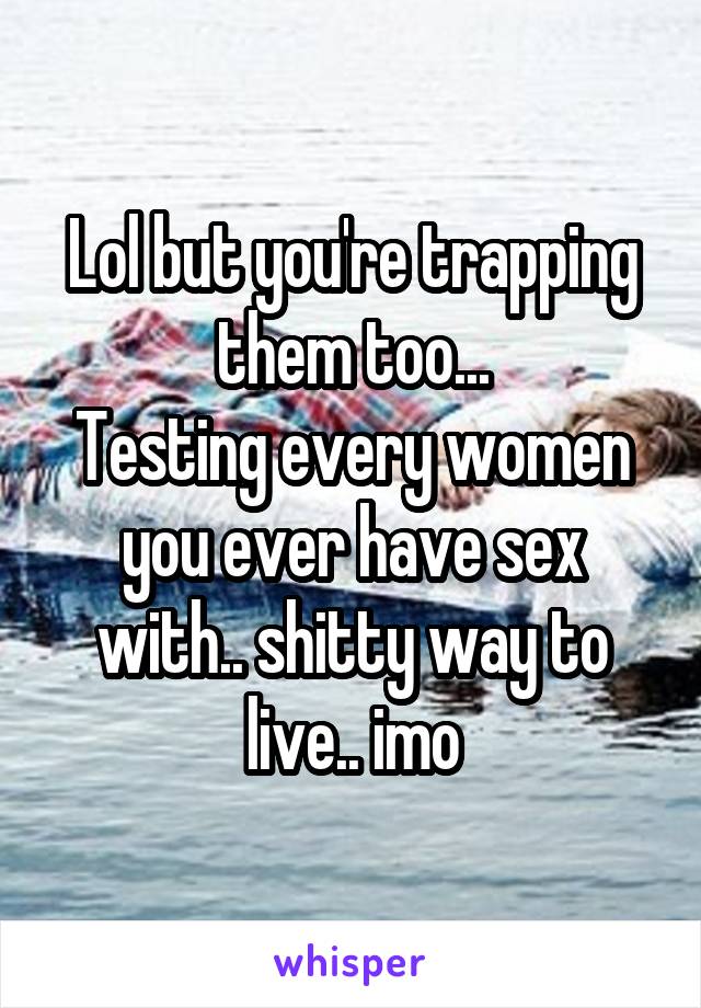 Lol but you're trapping them too...
Testing every women you ever have sex with.. shitty way to live.. imo