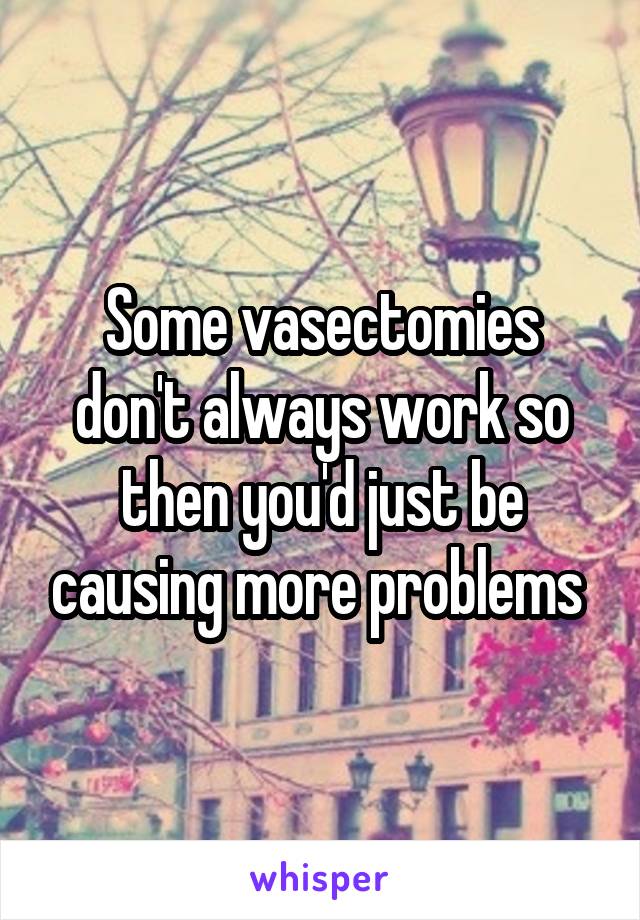 Some vasectomies don't always work so then you'd just be causing more problems 