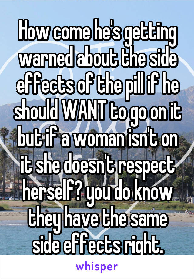 How come he's getting warned about the side effects of the pill if he should WANT to go on it but if a woman isn't on it she doesn't respect herself? you do know they have the same side effects right.