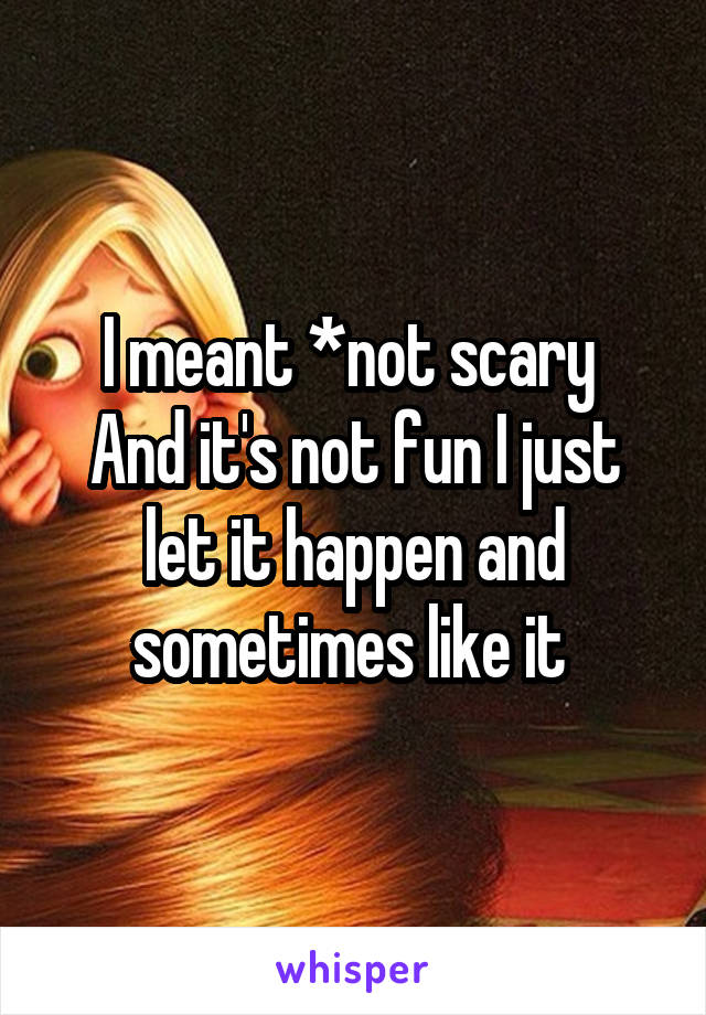 I meant *not scary 
And it's not fun I just let it happen and sometimes like it 