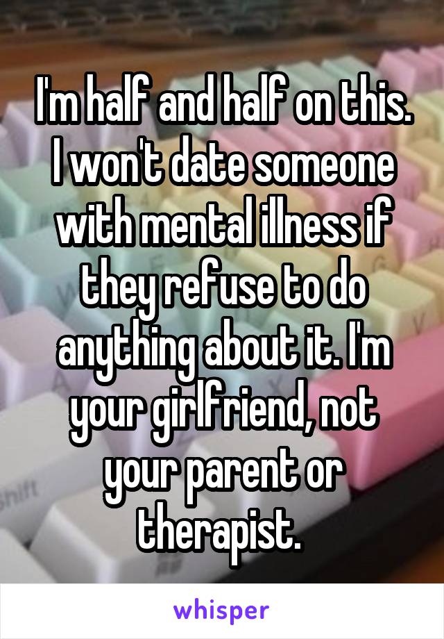 I'm half and half on this. I won't date someone with mental illness if they refuse to do anything about it. I'm your girlfriend, not your parent or therapist. 