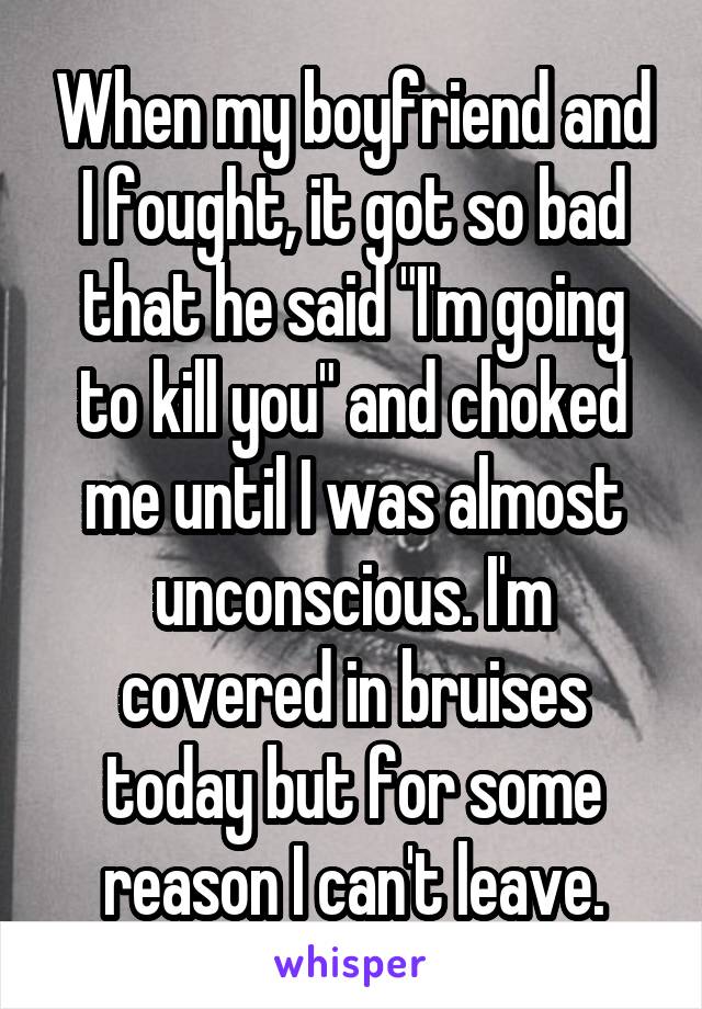 When my boyfriend and I fought, it got so bad that he said "I'm going to kill you" and choked me until I was almost unconscious. I'm covered in bruises today but for some reason I can't leave.