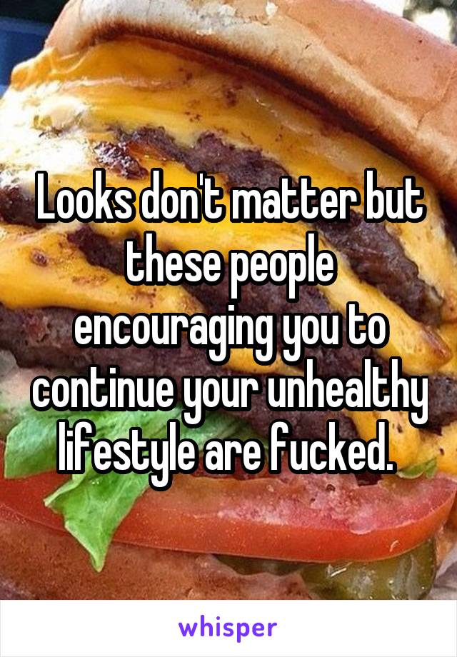 Looks don't matter but these people encouraging you to continue your unhealthy lifestyle are fucked. 