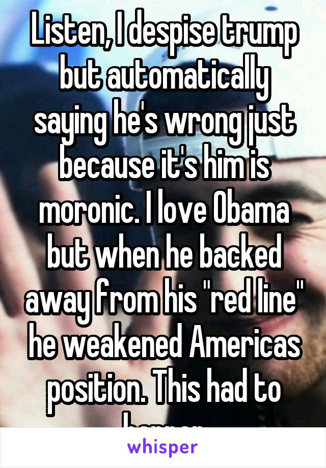 Listen, I despise trump but automatically saying he's wrong just because it's him is moronic. I love Obama but when he backed away from his "red line" he weakened Americas position. This had to happen