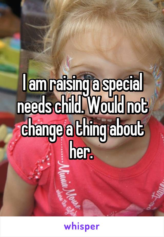 I am raising a special needs child. Would not change a thing about her. 
