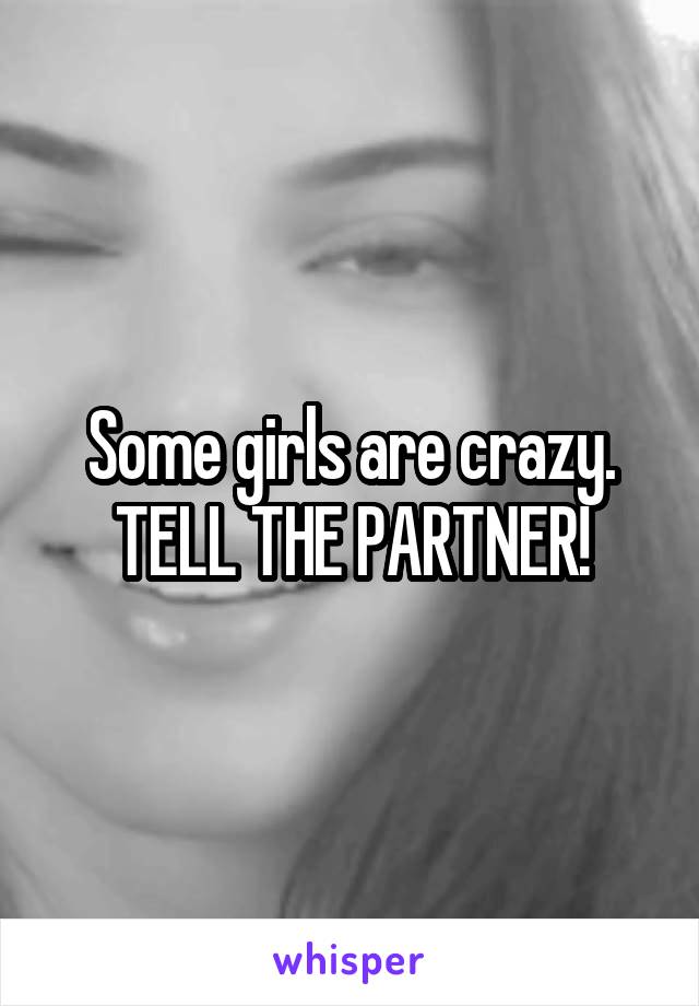 Some girls are crazy.
TELL THE PARTNER!