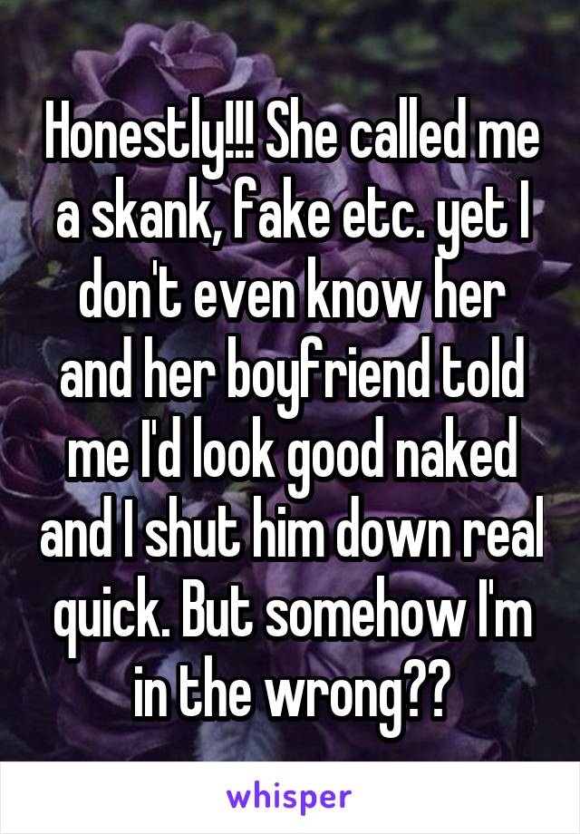 Honestly!!! She called me a skank, fake etc. yet I don't even know her and her boyfriend told me I'd look good naked and I shut him down real quick. But somehow I'm in the wrong??