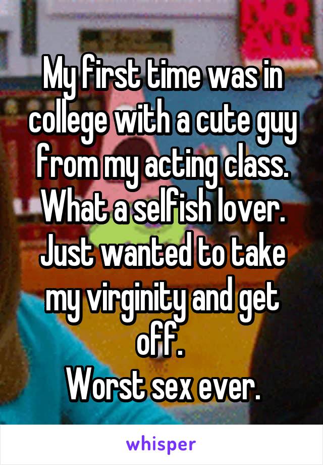 My first time was in college with a cute guy from my acting class. What a selfish lover. Just wanted to take my virginity and get off. 
Worst sex ever.