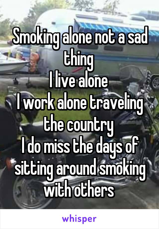 Smoking alone not a sad thing 
I live alone 
I work alone traveling the country 
I do miss the days of sitting around smoking with others 