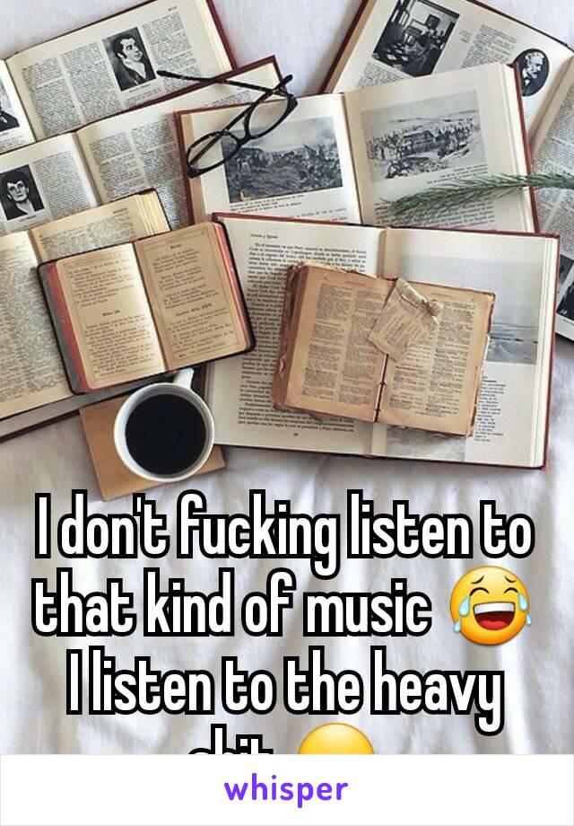 I don't fucking listen to that kind of music 😂 I listen to the heavy shit 😏