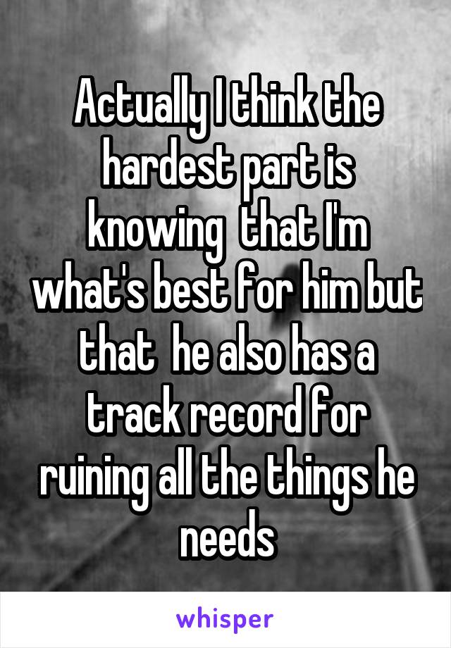 Actually I think the hardest part is knowing  that I'm what's best for him but that  he also has a track record for ruining all the things he needs