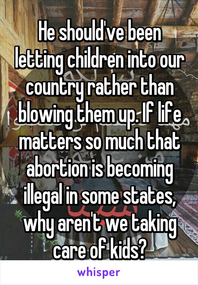 He should've been letting children into our country rather than blowing them up. If life matters so much that abortion is becoming illegal in some states, why aren't we taking care of kids?