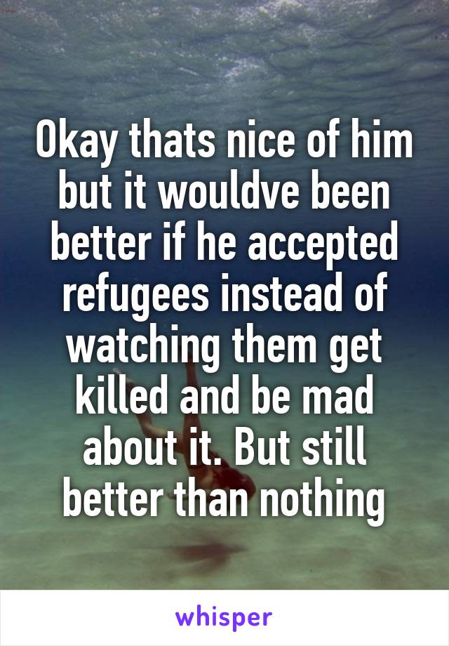 Okay thats nice of him but it wouldve been better if he accepted refugees instead of watching them get killed and be mad about it. But still better than nothing