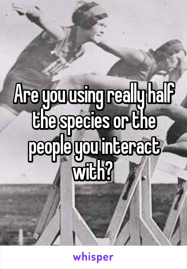 Are you using really half the species or the people you interact with? 