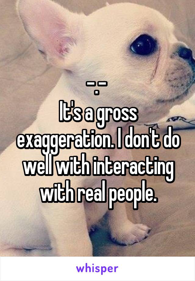 -.- 
It's a gross exaggeration. I don't do well with interacting with real people.