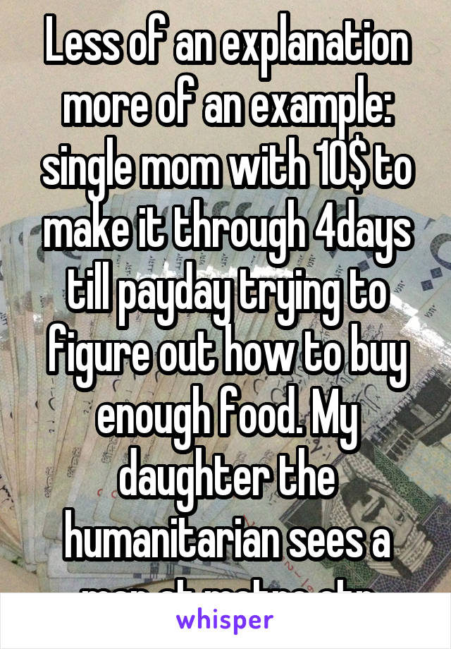 Less of an explanation more of an example: single mom with 10$ to make it through 4days till payday trying to figure out how to buy enough food. My daughter the humanitarian sees a man at metro ctr