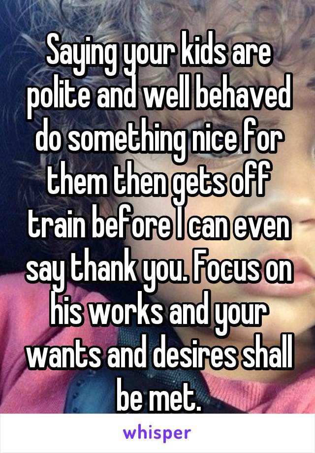 Saying your kids are polite and well behaved do something nice for them then gets off train before I can even say thank you. Focus on his works and your wants and desires shall be met.