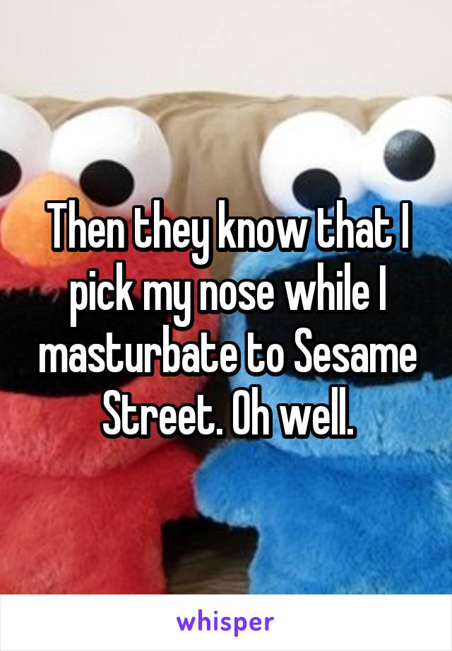 Then they know that I pick my nose while I masturbate to Sesame Street. Oh well.