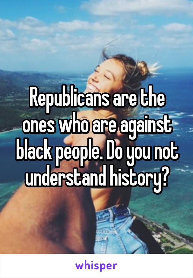 Republicans are the ones who are against black people. Do you not understand history?