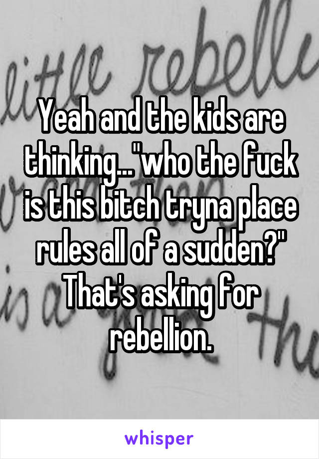 Yeah and the kids are thinking..."who the fuck is this bitch tryna place rules all of a sudden?" That's asking for rebellion.