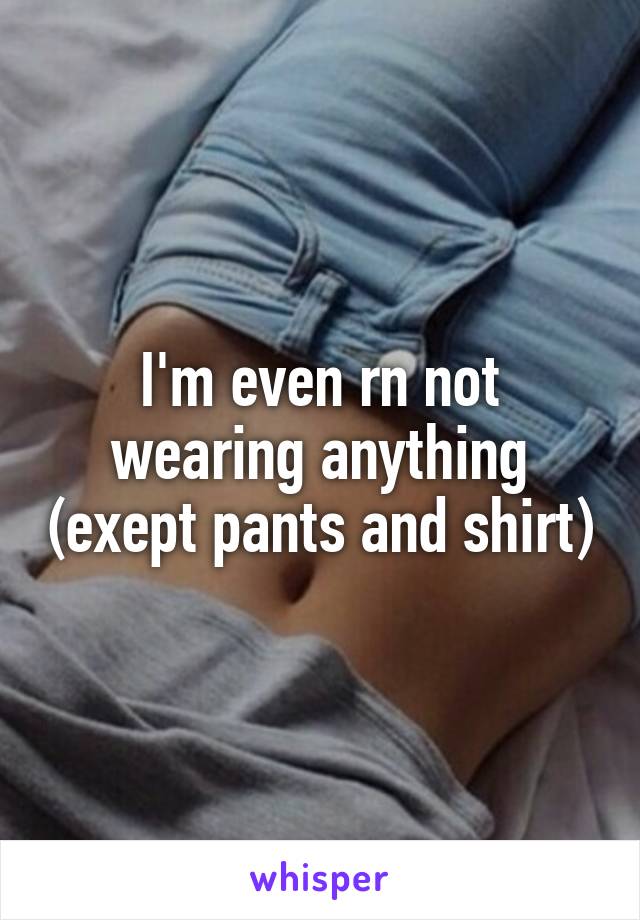 I'm even rn not wearing anything (exept pants and shirt)