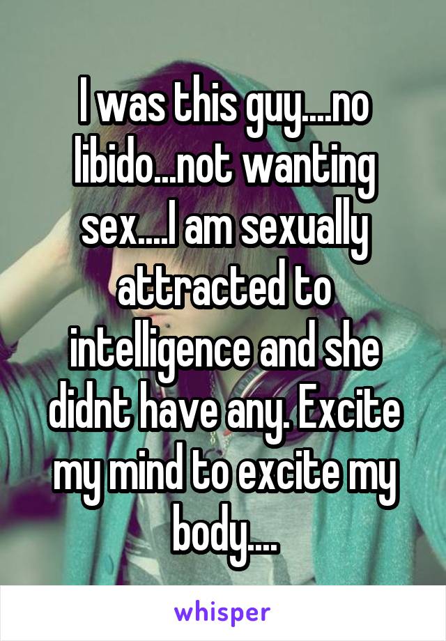 I was this guy....no libido...not wanting sex....I am sexually attracted to intelligence and she didnt have any. Excite my mind to excite my body....