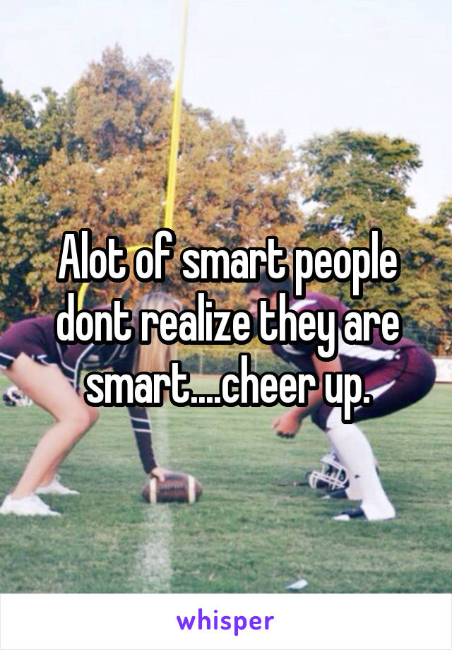 Alot of smart people dont realize they are smart....cheer up.