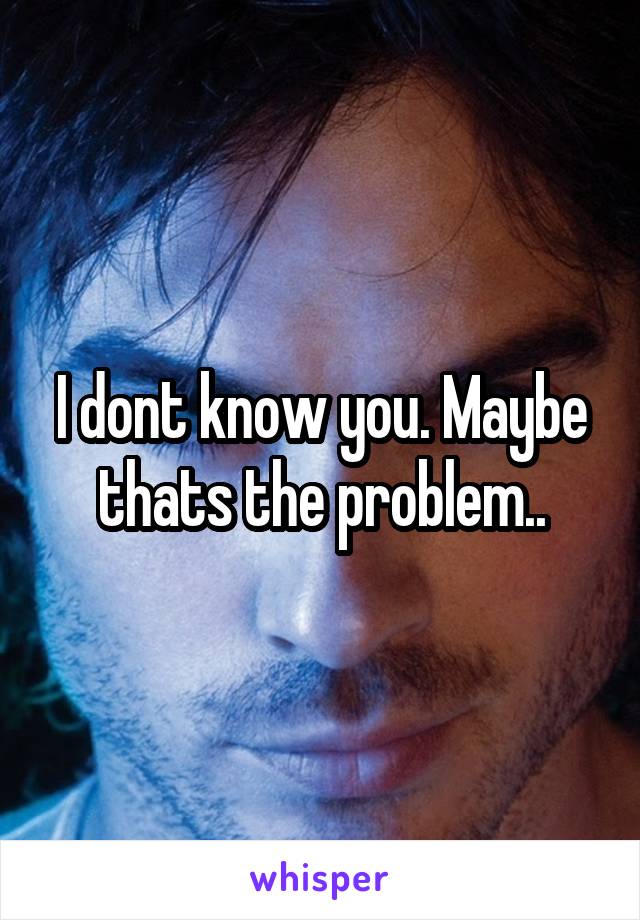 I dont know you. Maybe thats the problem..