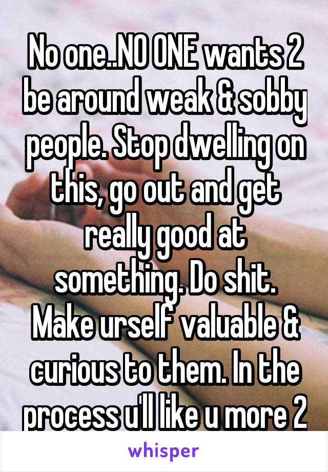 No one..NO ONE wants 2 be around weak & sobby people. Stop dwelling on this, go out and get really good at something. Do shit. Make urself valuable & curious to them. In the process u'll like u more 2