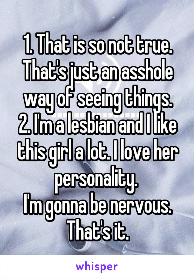 1. That is so not true. That's just an asshole way of seeing things.
2. I'm a lesbian and I like this girl a lot. I love her personality. 
I'm gonna be nervous. That's it.