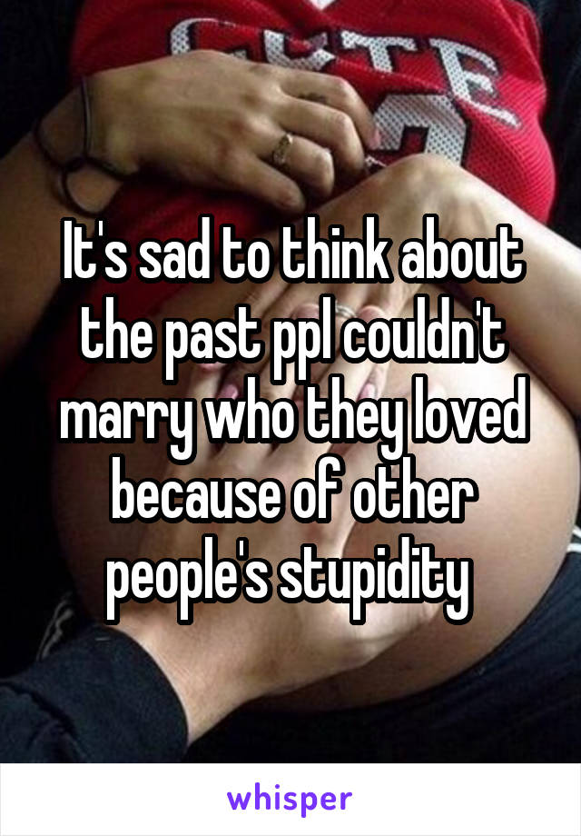 It's sad to think about the past ppl couldn't marry who they loved because of other people's stupidity 