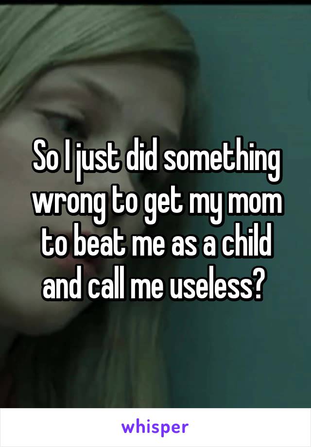 So I just did something wrong to get my mom to beat me as a child and call me useless? 