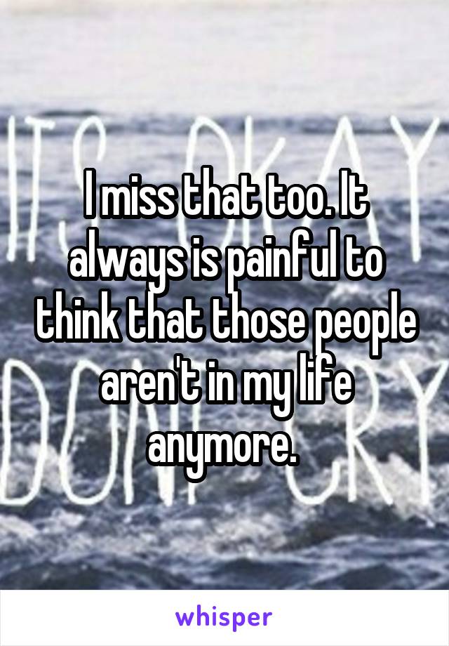 I miss that too. It always is painful to think that those people aren't in my life anymore. 