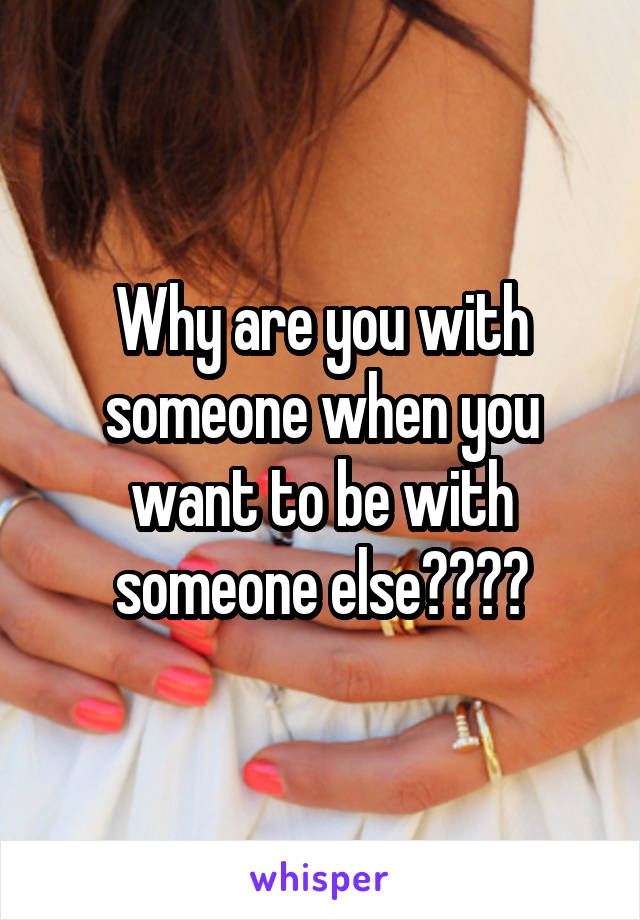 Why are you with someone when you want to be with someone else????
