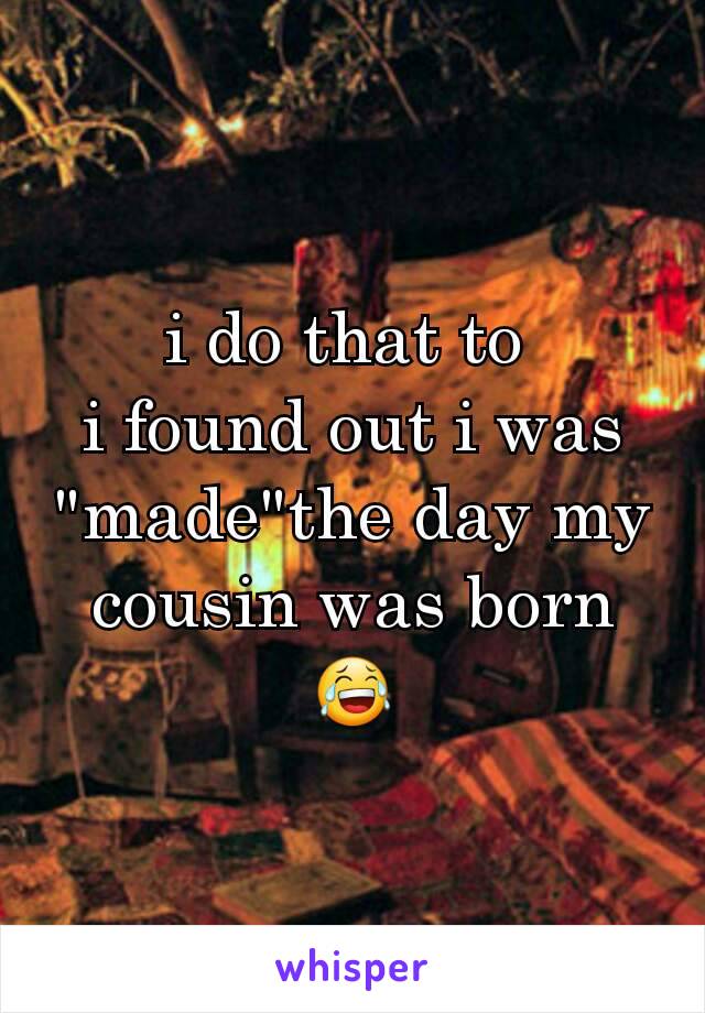 i do that to 
i found out i was "made"the day my cousin was born 😂