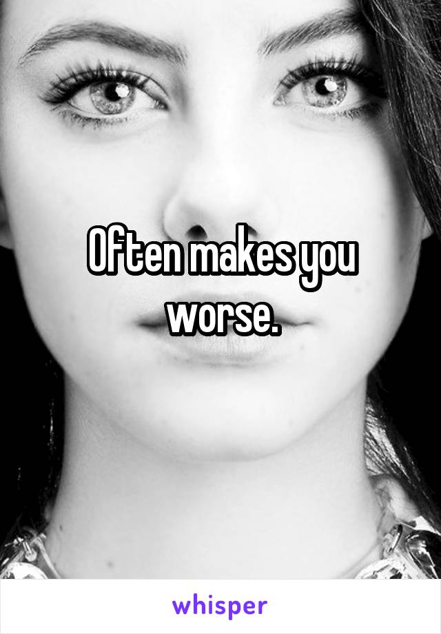 Often makes you worse.
