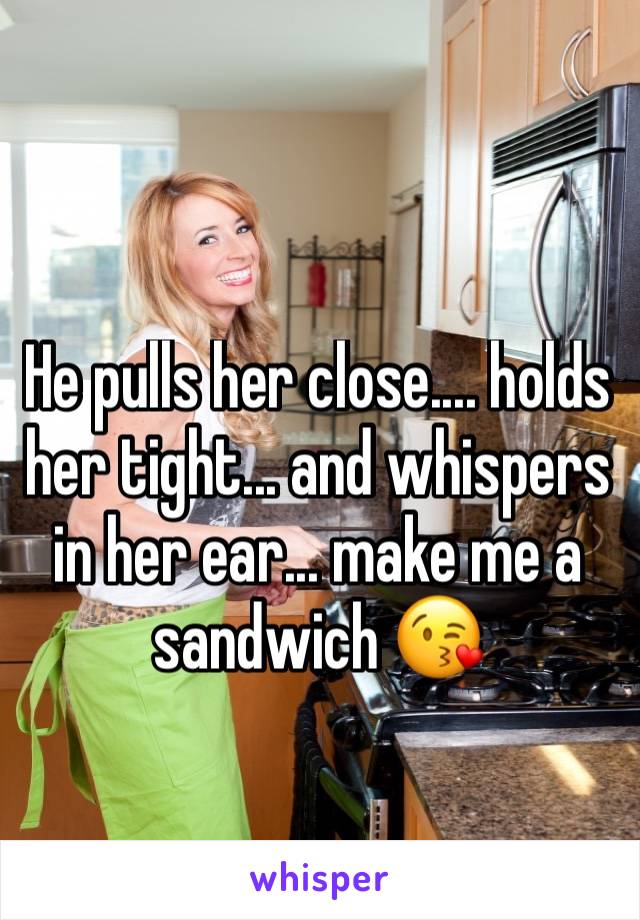 He pulls her close.... holds her tight... and whispers in her ear... make me a sandwich 😘