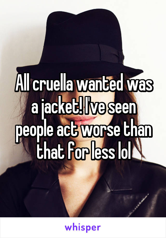 All cruella wanted was a jacket! I've seen people act worse than that for less lol