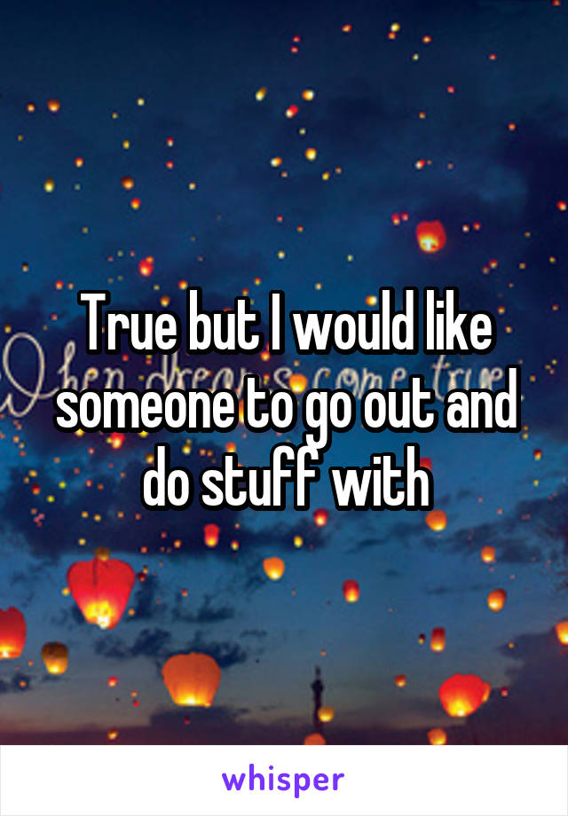 True but I would like someone to go out and do stuff with