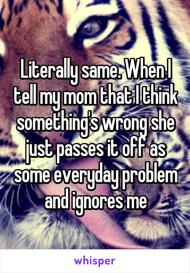 Literally same. When I tell my mom that I think something's wrong she just passes it off as some everyday problem and ignores me