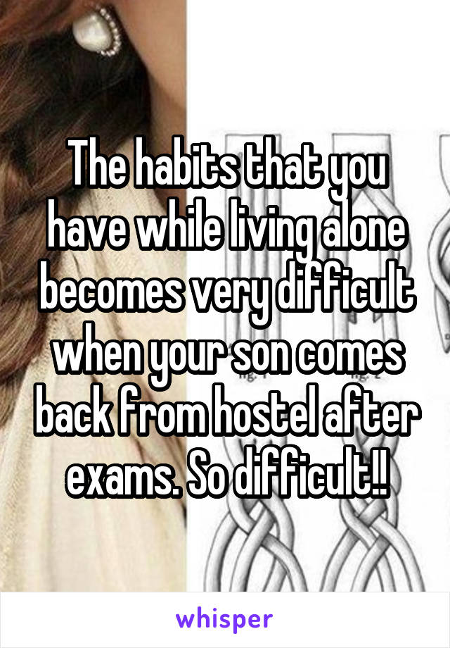 The habits that you have while living alone becomes very difficult when your son comes back from hostel after exams. So difficult!!