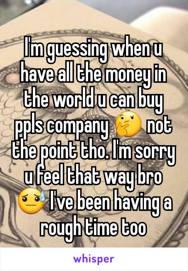 I'm guessing when u have all the money in the world u can buy ppls company 🤔 not the point tho. I'm sorry u feel that way bro 😓 I've been having a rough time too