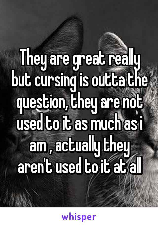 They are great really but cursing is outta the question, they are not used to it as much as i am , actually they aren't used to it at all