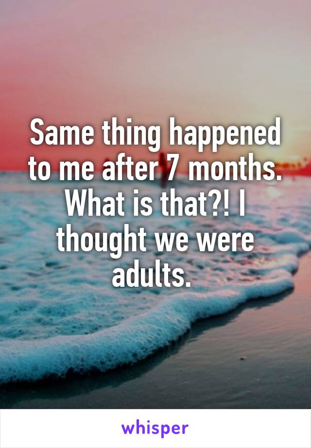 Same thing happened to me after 7 months. What is that?! I thought we were adults. 
