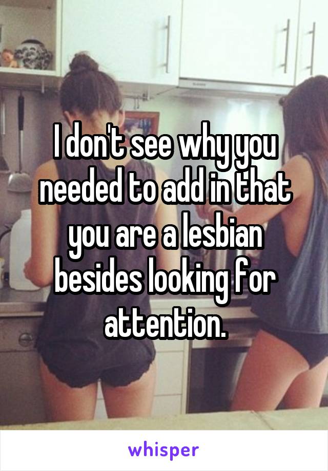 I don't see why you needed to add in that you are a lesbian besides looking for attention.