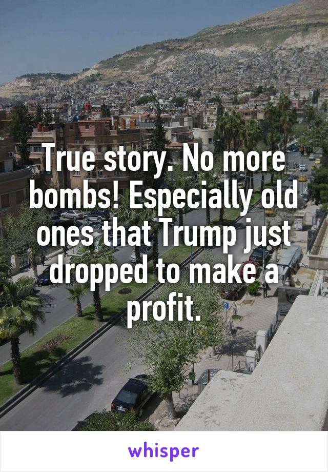 True story. No more bombs! Especially old ones that Trump just dropped to make a profit.