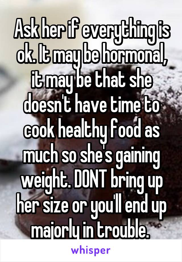 Ask her if everything is ok. It may be hormonal, it may be that she doesn't have time to cook healthy food as much so she's gaining weight. DONT bring up her size or you'll end up majorly in trouble. 