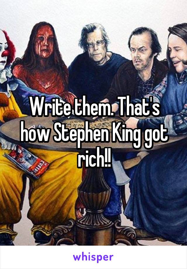 Write them. That's how Stephen King got rich!!