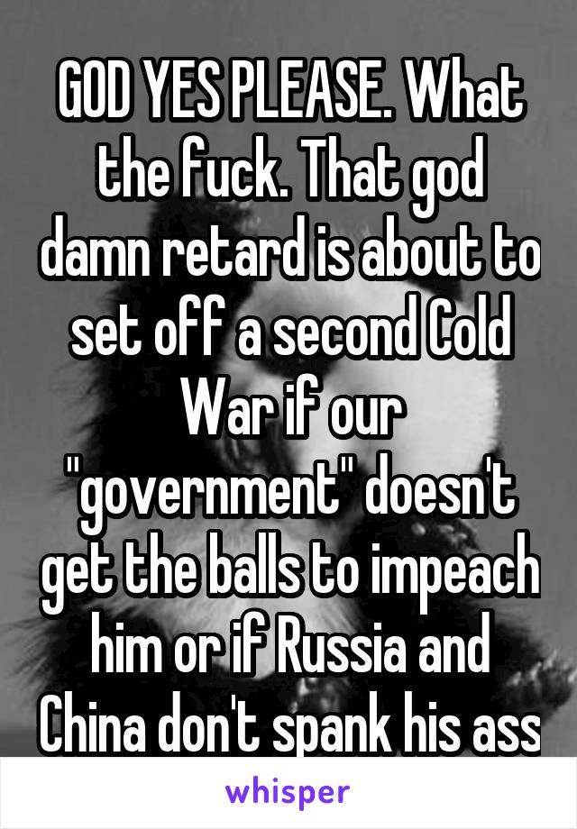 GOD YES PLEASE. What the fuck. That god damn retard is about to set off a second Cold War if our "government" doesn't get the balls to impeach him or if Russia and China don't spank his ass